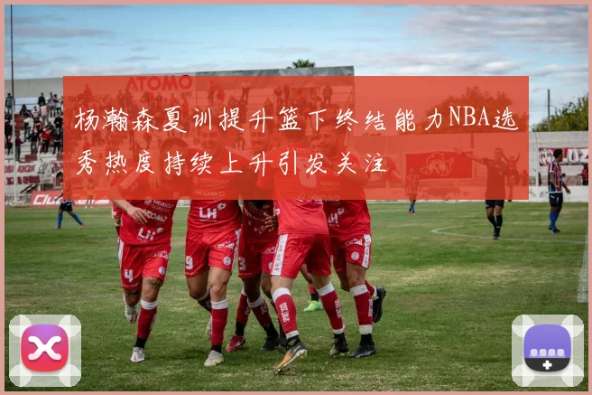 杨瀚森夏训提升篮下终结能力NBA选秀热度持续上升引发关注