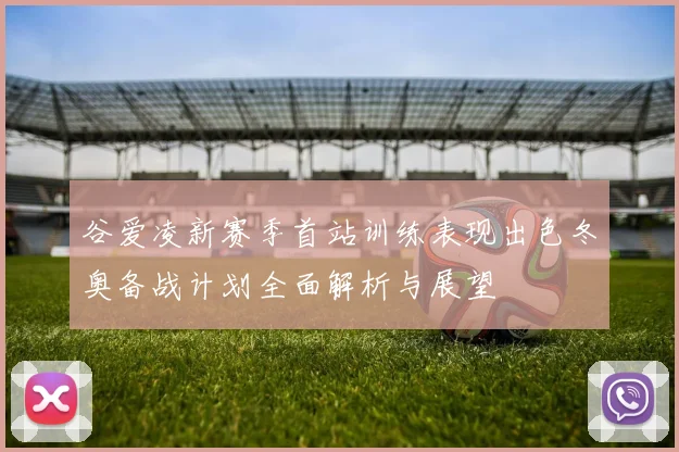谷爱凌新赛季首站训练表现出色冬奥备战计划全面解析与展望
