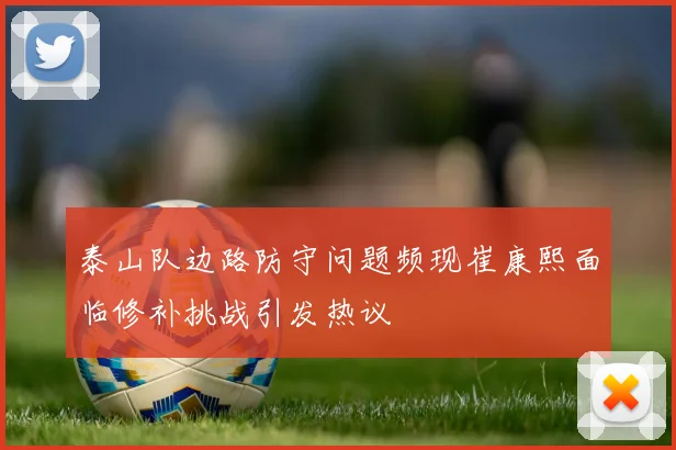 泰山队边路防守问题频现崔康熙面临修补挑战引发热议