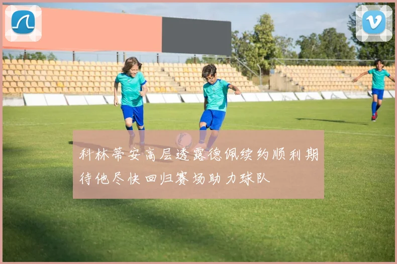 科林蒂安高层透露德佩续约顺利期待他尽快回归赛场助力球队