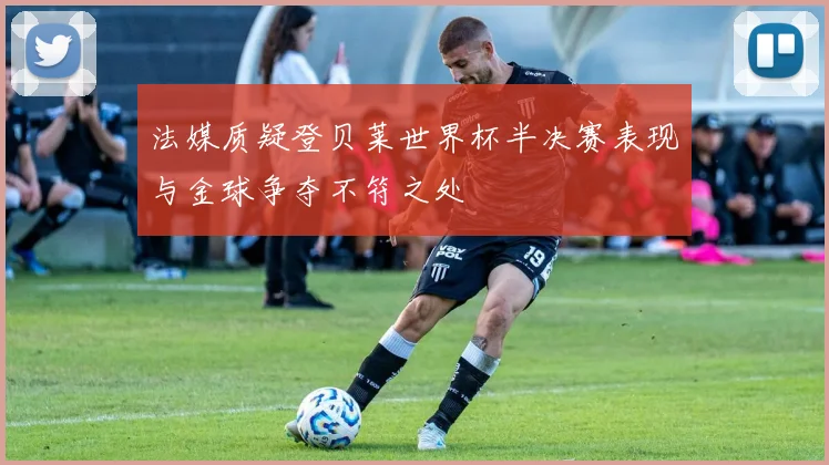 法媒质疑登贝莱世界杯半决赛表现与金球争夺不符之处